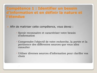 Compétence 1 : Identifier un besoin
d’information et en définir la nature et
l’étendue


Afin de maitriser cette compétence, vous devez :

◦ Savoir reconnaitre et caractériser votre besoin
d’information

◦ Comprendre l’objectif de votre recherche, la portée et la
pertinence des différentes sources que vous allez
consulter

◦ Utiliser diverses sources d’information pour clarifier vos
choix



 