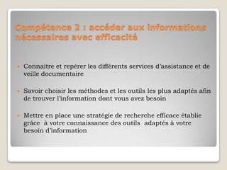 Compétence 2 : accéder aux informations
nécessaires avec efficacité



Connaitre et repérer les différents services d’assistance et de
veille documentaire



Savoir choisir les méthodes et les outils les plus adaptés afin
de trouver l’information dont vous avez besoin



Mettre en place une stratégie de recherche efficace établie
grâce à votre connaissance des outils adaptés à votre
besoin d’information

 