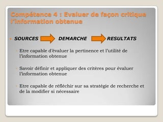 Compétence 4 : Evaluer de façon critique
l’information obtenue


SOURCES

DEMARCHE

RESULTATS

◦ Etre capable d’évaluer la pertinence et l’utilité de
l’information obtenue
◦ Savoir définir et appliquer des critères pour évaluer
l’information obtenue
◦ Etre capable de réfléchir sur sa stratégie de recherche et
de la modifier si nécessaire

 