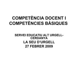 COMPETÈNCIA DOCENT I COMPETÈNCIES BÀSIQUES  SERVEI EDUCATIU ALT URGELL-CERDANYA LA SEU D’URGELL 27 FEBRER 2009 