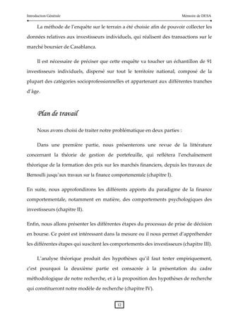Introduction Générale                                                             Mémoire de DESA

      La méthode de l’enquête sur le terrain a été choisie afin de pouvoir collecter les 

données relatives aux investisseurs individuels, qui réalisent des transactions sur le 

marché boursier de Casablanca.   

      Il  est  nécessaire  de  préciser  que  cette  enquête  va  toucher  un  échantillon  de  91 

investisseurs  individuels,  dispersé  sur  tout  le  territoire  national,  composé  de  la 

plupart des catégories socioprofessionnelles et appartenant aux différentes tranches 

d’âge. 

       




      P la n d e t ra v a il

      Nous avons choisi de traiter notre problématique en deux parties :  

      Dans  une  première  partie,  nous  présenterons  une  revue  de  la  littérature 

concernant  la  théorie  de  gestion  de  portefeuille,  qui  reflétera  l’enchaînement 

théorique de la formation des prix sur les marchés financiers, depuis les travaux de 

Bernoulli jusqu’aux travaux sur la finance comportementale (chapitre I).  

En  suite,  nous  approfondirons  les  différents  apports  du  paradigme  de  la  finance 

comportementale,  notamment  en  matière,  des  comportements  psychologiques  des 

investisseurs (chapitre II).  

Enfin, nous allons présenter les différentes étapes du processus de prise de décision 

en bourse. Ce point est intéressant dans la mesure ou il nous permet d’appréhender 

les différentes étapes qui suscitent les comportements des investisseurs (chapitre III). 

      L’analyse  théorique  produit  des  hypothèses  qu’il  faut  tester  empiriquement, 

c’est  pourquoi  la  deuxième  partie  est  consacrée  à  la  présentation  du  cadre 

méthodologique de notre recherche, et à la proposition des hypothèses de recherche 

qui constitueront notre modèle de recherche (chapitre IV). 


                                                12 
 