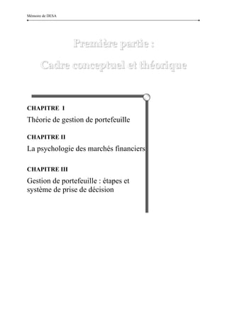 Mémoire de DESA




                  Première partie :  

       Cadre conceptuel et théorique 


CHAPITRE I
Théorie de gestion de portefeuille

CHAPITRE II
La psychologie des marchés financiers

CHAPITRE III
Gestion de portefeuille : étapes et
système de prise de décision




                            14 
 