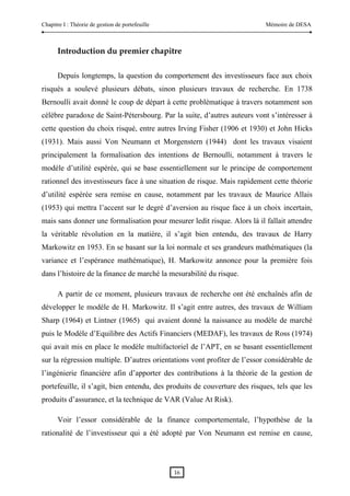 Chapitre I : Théorie de gestion de portefeuille                            Mémoire de DESA



      Introduction du premier chapitre

      Depuis longtemps, la question du comportement des investisseurs face aux choix
risqués a soulevé plusieurs débats, sinon plusieurs travaux de recherche. En 1738
Bernoulli avait donné le coup de départ à cette problématique à travers notamment son
célèbre paradoxe de Saint-Pétersbourg. Par la suite, d’autres auteurs vont s’intéresser à
cette question du choix risqué, entre autres Irving Fisher (1906 et 1930) et John Hicks
(1931). Mais aussi Von Neumann et Morgenstern (1944) dont les travaux visaient
principalement la formalisation des intentions de Bernoulli, notamment à travers le
modèle d’utilité espérée, qui se base essentiellement sur le principe de comportement
rationnel des investisseurs face à une situation de risque. Mais rapidement cette théorie
d’utilité espérée sera remise en cause, notamment par les travaux de Maurice Allais
(1953) qui mettra l’accent sur le degré d’aversion au risque face à un choix incertain,
mais sans donner une formalisation pour mesurer ledit risque. Alors là il fallait attendre
la véritable révolution en la matière, il s’agit bien entendu, des travaux de Harry
Markowitz en 1953. En se basant sur la loi normale et ses grandeurs mathématiques (la
variance et l’espérance mathématique), H. Markowitz annonce pour la première fois
dans l’histoire de la finance de marché la mesurabilité du risque.

      A partir de ce moment, plusieurs travaux de recherche ont été enchaînés afin de
développer le modèle de H. Markowitz. Il s’agit entre autres, des travaux de William
Sharp (1964) et Lintner (1965) qui avaient donné la naissance au modèle de marché
puis le Modèle d’Equilibre des Actifs Financiers (MEDAF), les travaux de Ross (1974)
qui avait mis en place le modèle multifactoriel de l’APT, en se basant essentiellement
sur la régression multiple. D’autres orientations vont profiter de l’essor considérable de
l’ingénierie financière afin d’apporter des contributions à la théorie de la gestion de
portefeuille, il s’agit, bien entendu, des produits de couverture des risques, tels que les
produits d’assurance, et la technique de VAR (Value At Risk).

      Voir l’essor considérable de la finance comportementale, l’hypothèse de la
rationalité de l’investisseur qui a été adopté par Von Neumann est remise en cause,




                                                  16 
 