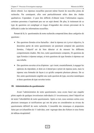 Chapitre V : Processus d’investigation empirique                           Mémoire de DESA

désire obtenir. Les réponses recueillies peuvent même fournir de nouvelles pistes de
recherche. Par conséquent, elles sont particulièrement utiles dans des études
qualitatives. Cependant ; il peut être difficile d’obtenir toute l’information requise,
certaines personnes s’exprimant peu sur un sujet donné. De plus, le traitement de ce
type de questions est compliqué et risque d’engendrer des erreurs provenant de la
difficulté à coder les informations recueillies.

    Partant de là, le questionnaire de notre recherche comprend donc deux catégories de
questions :

    • Des questions fermées et/ou factuelles : dont la réponse est à priori objective, la
        deuxième partie de notre questionnaire est purement composé des questions
        fermées, l’objectif est de bien détecter et de mesurer les différents
        comportements étudiés. Dès lors, notre questionnaire comporte, 26 questions de
        type Fermées à réponse unique, et trois questions de type fermées à réponses sur
        une échelle.

    • Des questions ouvertes et/ou d'opinion : qui visent, essentiellement, à engager les
        opinions du répondant, et dont en n’attend pas à priori de repense juste, mais la
        réponse sera formulée de façon à ce qu'elle comporte plusieurs phrases. De ce
        fait, notre questionnaire englobe une seule question de type, ouvertes numériques
        et deux questions de type ouvertes textes


III. Administration du questionnaire 

        Avant l’administration de notre questionnaire, nous avons lancé une enquête
pilote auprès de quelques investisseurs individuels (11 investisseurs), dont l’objectif est
de tester l’abordabilité de notre questionnaire. Après ce test, nous sommes sorties avec
plusieurs remarques et rectifications qui ont été prise en considération au niveau du
questionnaire définitif de notre recherche. L’ensemble des remarques et proposions
faites par cet échantillon de 11 individus, sont regroupe dans des fichiers et sous forme
de tableau récapitulatif.




                                                   167 
 