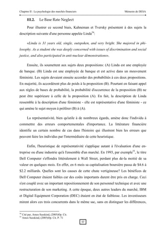 Chapitre II : La psychologie des marchés financiers                         Mémoire de DESA


         III.2.     Le Base Rate Neglect 

         Pour illustrer ce second biais, Kahneman et Tversky présentent à des sujets la
description suivante d'une personne appelée Linda54:

         «Linda is 31 years old, single, outspoken, and very bright. She majored in phi-
losophy. As a student she was deeply concerned with issues of discrimination and social
justice, and also participated in anti-nuclear démonstrations».

         Ensuite, ils soumettent aux sujets deux propositions: (A) Linda est une employée
de banque. (B) Linda est une employée de banque et est active dans un mouvement
féministe. Les sujets devaient ensuite accorder des probabilités à ces deux propositions.
En majorité, ils accordèrent plus de poids à la proposition (B). Pourtant en faisant appel
aux règles de bases de probabilité, la probabilité d'occurrence de la proposition (B) ne
peut être supérieure à celle de la proposition (A). En fait, la description de Linda
ressemble à la description d'une féministe - elle est représentative d'une féministe - ce
qui amène le sujet moyen à préférer (B) à (A).

         La représentativité, bien qu'utile à de nombreux égards, amène donc l'individu à
commettre des erreurs comportementales d'importance. La littérature financière
identifie un certain nombre de cas dans l'histoire qui illustrent bien les erreurs que
peuvent faire les individus par l'intermédiaire de cette heuristique.

         Enfin, l'heuristique de représentativité s'applique autant à l'évaluation d'une en-
treprise ou d'une industrie qu'à l'ensemble d'un marché. En 1993, par exemple55, le titre
Dell Computer s'effondra littéralement à Wall Street, perdant plus de-la moitié de sa
valeur en quelques mois. En effet, en 6 mois sa capitalisation boursière passa de $4.6 à
$2.2 milliards. Quelles sont les causes de cette chute vertigineuse? Les bénéfices de
Dell Computer étaient faibles car des coûts importants durent être pris en charge. Ceci
s'est couplé avec un important repositionnement de son personnel technique et avec une
restructuration de son marketing. A cette époque, deux autres leaders du marché, IBM
et Digital Equipment Corporation (DEC) étaient en état de faiblesse. Les investisseurs
mirent alors ces trois concurrents dans le même sac, sans en distinguer les différences,


54
     Cité par, Amos Susskind, (2005)Op. Cit.
55
     Amos Susskind, (2005)Op. Cit. P. 71
                                                      57 
 