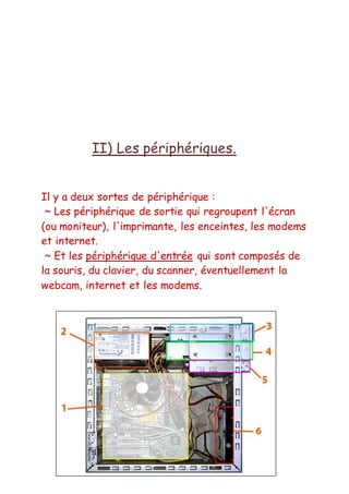 II) Les périphériques.
Il y a deux sortes de périphérique :
~ Les périphérique de sortie qui regroupent l'écran
(ou moniteur), l'imprimante, les enceintes, les modems
et internet.
~ Et les périphérique d'entrée qui sont composés de
la souris, du clavier, du scanner, éventuellement la
webcam, internet et les modems.
 