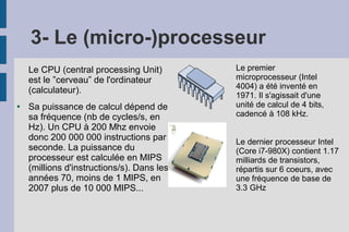 3- Le (micro-)processeur
Le CPU (central processing Unit)
est le ”cerveau” de l'ordinateur
(calculateur).
● Sa puissance de calcul dépend de
sa fréquence (nb de cycles/s, en
Hz). Un CPU à 200 Mhz envoie
donc 200 000 000 instructions par
seconde. La puissance du
processeur est calculée en MIPS
(millions d'instructions/s). Dans les
années 70, moins de 1 MIPS, en
2007 plus de 10 000 MIPS...
Le premier
microprocesseur (Intel
4004) a été inventé en
1971. Il s'agissait d'une
unité de calcul de 4 bits,
cadencé à 108 kHz.
Le dernier processeur Intel
(Core i7-980X) contient 1.17
milliards de transistors,
répartis sur 6 coeurs, avec
une fréquence de base de
3.3 GHz
 