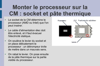 Monter le processeur sur la
CM : socket et pâte thermique
● Le socket de la CM détermine le
processeur (AMD ou Intel) que l'on
peut insérer.
● Le cable d'alimentation élec doit
être enlevé, et il faut évacuer
l'électricité statique.
● On soulève le levier du socket et
on place délicatement le
processeur : un détrompeur évite
de mettre dans un mauvais sens.
● On rabat le levier. On pose ensuite
de la pâte thermique sur la partie
visible du processeur.
 