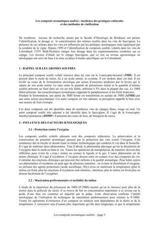 Les composés aromatiques soufrés : incidence des pratiques culturales
                               et des méthodes de vinification



De nombreux travaux de recherche menés par la faculté d’Oenologie de Bordeaux ont permis
l’identification, le dosage et la caractérisation des arômes soufrés dans les vins de Sauvignon. La
présence de ces arômes dans les vins est influencée par les pratiques œnologiques mais également par
la conduite de la vigne. Depuis 1999 et l’identification de composés soufrés volatils dans les vins de
Colombard, l’ITV Midi-Pyrénées intègre leur dosage dans les expérimentations conduites sur ce
cépage. Les travaux d’étude sur le cépage Sauvignon, que ce soit au niveau agronomique ou
œnologique ont servi de base à la mise en place d’études spécifiques sur le Colombard.


1 - RAPPEL SUR LES AROMES SOUFRES

Le principal composé soufré volatil retrouvé dans les vins est le 3-mercapto-hexanol (3MH). Il est
présent dans le moût de raisin, lié à un acide aminé, la cystéine. Il est inodore dans cet état. Il est
révélé au cours de la fermentation alcoolique par action d’enzymes produites par la levure qui le
sépare de son acide aminé. Le ratio entre la quantité de précurseurs initial et la quantité d’arômes
soufrés présente au final dans un vin est très faible, inférieur à 5% dans la plupart des cas. Le 3MH
libéré présente des caractéristiques aromatiques rappelant le pamplemousse et les fruits tropicaux.
Pendant la fermentation, une partie du 3MH formé est transformée en acétate de 3MH (A3MH) par
une autre action enzymatique. Cet autre composé est très odorant, sa perception rappelle le buis avec
une nuance de fruit exotique.

Ces deux composés ont été identifiés dans de nombreux vins de cépages blanc, rouge ou rosé. Un
autre composé soufré très odorant a été identifié dans le Sauvignon. Il s’agit de la 4-mercapto-
4methyl-pentanone (4MMP). Il présente des notes de buis, de bourgeon de cassis.

2 - INFLUENCE DES FACTEURS ŒNOLOGIQUES

        2.1 - Protection contre l’oxygène

Les composés soufrés volatils odorants sont des composés réducteurs. La préservation et la
conservation du potentiel aromatique passent par la protection des vins contre l’oxygène. Cela
commence dès la récolte et durant toute la chaîne technologique qui conduira le vin dans la bouteille.
Il s’agit de maîtriser deux phénomènes. Tout d’abord, le phénomène physique qu’est la dissolution de
l’oxygène dans le moût ou dans le vin. Toutes les opérations de manipulation, de transfert, doivent être
réfléchies pour éviter de « trop » mettre en contact le liquide et le gaz. L’autre phénomène est de
nature chimique. Il s’agit d’oxydation. L’oxygène dissout entre en contact avec des composés du vin,
il entraîne des réactions chimiques qui peuvent être néfastes à la qualité aromatique. Pour lutter contre
ces phénomènes d’oxydation on peut agir de plusieurs manières : en évitant la dissolution d’oxygène,
en utilisant des agents protecteurs (acide ascorbique, SO2) et/ou en maîtrisant la température (plus le
milieu est froid, plus les réactions d’oxydation sont ralenties ; attention, plus le milieu est froid plus on
dissout facilement de l’oxygène).

        2.2 - Macération préfermentaire et turbidité du milieu

L’étude de la répartition du précurseur du 3MH (P-3MH) montre qu’on le retrouve pour plus de la
moitié dans la pellicule du raisin. Il se trouve de fait en concentration importante à ce niveau car le
poids d’une baie est constitué en majorité par la pulpe. Cette observation confirme l’intérêt
œnologique de l’utilisation de techniques de macération préfermentaire pour extraire le P-3MH.
Toutes les opérations d’extraction d’un composé en solution sont dépendantes de la durée et de la
température. L’extraction sera d’autant plus importante qu’elle dure longtemps, et que la température


                               Les composés aromatiques soufrés – page 3
 