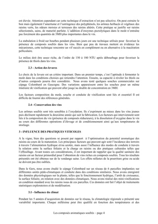 est élevée. Attention cependant car cette technique d’extraction n’est pas sélective. On peut extraire le
bon mais également l’amertume et l’astringence des polyphénols, les arômes herbacés et végétaux des
raisins verts, les odeurs moisies et terreuses des raisins altérés. Cette pratique se justifie sur raisins
sélectionnés, sains, de maturité parfaite. L’addition d’enzymes pectolytiques dans le moût n’entraîne
pas forcément des quantités de 3MH plus importantes dans le vin.

La stabulation à froid sur bourbes pendant plusieurs jours est une technique utilisée pour favoriser la
présence de composés soufrés dans les vins. Bien que peu de travaux mettent en évidence les
mécanismes, cette technique rencontre un vif succès en complément ou en alternative à la macération
pelliculaire.

Le milieu doit être assez riche, de l’ordre de 150 à 180 NTU après débourbage pour favoriser la
présence de thiols dans les vins.

        2.3 - Action des levures

Le choix de la levure est un critère important. Dans un premier temps, c’est l’aptitude à fermenter le
moût dans les conditions choisies qui retiendra l’attention. Ensuite, sa capacité à révéler les thiols ou
d’autres composés pourra être considérée. Nous avons testé quelques souches commerciales sur
cépage Colombard en Gascogne. Des variations apparaissent entre les souches pour un même
itinéraire de vinification qui peuvent aller jusqu’au double de concentration en 3MH.

Les facteurs composition du moût, souche et conduite de vinification sont liés et essentiel Il est
difficile de fournir des références générales.

        2.4 - Conservation des vins

Les arômes soufrés sont très sensibles à l’oxydation. Ils s’expriment au mieux dans les vins jeunes
puis déclinent rapidement la deuxième année qui suit la fabrication. Les facteurs qui interviennent sont
liés à la composition du vin (présence de composés réducteurs), à la dissolution d’oxygène dans le vin
au cours des différentes opérations d’élevage et de conditionnement ainsi qu’aux températures de
stockage.

3 - INFLUENCE DES PRATIQUES VITICOLES

A la vigne, bien des questions se posent par rapport à l’optimisation du potentiel aromatique des
raisins au cours de la maturation. Les principaux facteurs qui peuvent agir sont l’incidence des terroirs
à travers l’alimentation hydrique et/ou azotée, mais aussi l’influence des modes de conduite à travers
la relation entre la surface foliaire et la charge en raisins ou des pratiques culturales telles que
l’effeuillage. Avant toutes ces considérations, il est important de rappeler que la qualité sanitaire des
raisins est un facteur primordial pour l’obtention de vins riches en composés soufrés. Tous les résultats
présentés ont été obtenus sur de la vendange saine. Les effets néfastes de la pourriture grise ou acide
ne doivent pas être oubliés.

Dans le Gers, nous avons étudié le cépage Colombard sur un réseau de 6 parcelles implantées sur
différentes unités pédo-climatiques et conduite dans des conditions similaires. Nous avons enregistré
des données physiologiques sur la plante, telles que le fonctionnement hydrique, l’arrêt de croissance,
la surface foliaire, en relation avec des données climatiques. Nous avons réalisé des mini-vinifications
en condition standard avec les raisins issus de ces parcelles. Ces données ont fait l’objet de traitements
statistiques exploratoires et de modélisation.

        3.1 - Influence du climat

Pendant les 5 années d’acquisition de données sur le réseau, la climatologie régionale a présenté une
variabilité importante. Chaque millésime peut être qualifié en fonction des températures et des


                              Les composés aromatiques soufrés – page 4
 