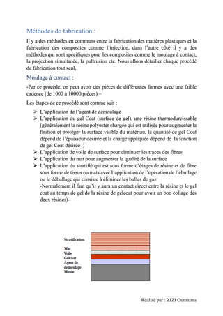 Réalisé par : ZIZI Oumaima
Méthodes de fabrication :
Il y a des méthodes en communs entre la fabrication des matières plastiques et la
fabrication des composites comme l’injection, dans l’autre côté il y a des
méthodes qui sont spécifiques pour les composites comme le moulage à contact,
la projection simultanée, la pultrusion etc. Nous allons détailler chaque procédé
de fabrication tout seul,
Moulage à contact :
-Par ce procédé, on peut avoir des pièces de différentes formes avec une faible
cadence (de 1000 à 10000 pièces) –
Les étapes de ce procédé sont comme suit :
➢ L’application de l’agent de démoulage
➢ L’application du gel Coat (surface de gel), une résine thermodurcissable
(généralement la résine polyester chargée qui est utilisée pour augmenter la
finition et protéger la surface visible du matériau, la quantité de gel Coat
dépend de l’épaisseur désirée et la charge appliquée dépend de la fonction
de gel Coat désirée )
➢ L’application de voile de surface pour diminuer les traces des fibres
➢ L’application du mat pour augmenter la qualité de la surface
➢ L’application du stratifié qui est sous forme d’étages de résine et de fibre
sous forme de tissus ou mats avec l’application de l’opération de l’ébullage
ou le débullage qui consiste à éliminer les bulles de gaz
-Normalement il faut qu’il y aura un contact direct entre la résine et le gel
coat au temps de gel de la résine de gelcoat pour avoir un bon collage des
deux résines)-
 