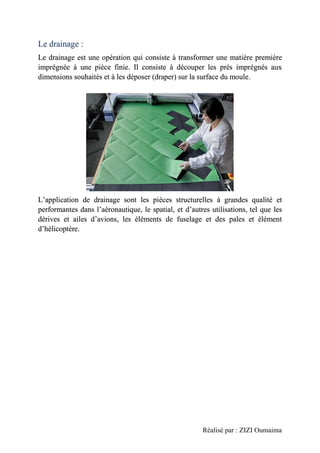 Réalisé par : ZIZI Oumaima
Le drainage :
Le drainage est une opération qui consiste à transformer une matière première
imprégnée à une pièce finie. Il consiste à découper les prés imprégnés aux
dimensions souhaités et à les déposer (draper) sur la surface du moule.
L’application de drainage sont les pièces structurelles à grandes qualité et
performantes dans l’aéronautique, le spatial, et d’autres utilisations, tel que les
dérives et ailes d’avions, les éléments de fuselage et des pales et élément
d’hélicoptère.
 