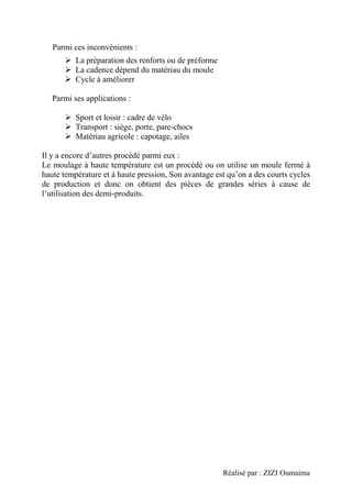 Réalisé par : ZIZI Oumaima
Parmi ces inconvénients :
➢ La préparation des renforts ou de préforme
➢ La cadence dépend du matériau du moule
➢ Cycle à améliorer
Parmi ses applications :
➢ Sport et loisir : cadre de vélo
➢ Transport : siège, porte, pare-chocs
➢ Matériau agricole : capotage, ailes
Il y a encore d’autres procédé parmi eux :
Le moulage à haute température est un procédé ou on utilise un moule fermé à
haute température et à haute pression, Son avantage est qu’on a des courts cycles
de production et donc on obtient des pièces de grandes séries à cause de
l’utilisation des demi-produits.
 