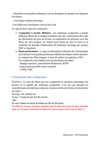 Réalisé par : ZIZI Oumaima
- insensibles aux produits chimiques sauf les décapants de peinture qui attaquent
les résines.
- Une bonne isolation électrique.
Leur faible taux d'utilisation vient de leur coût
Il s’agit de deux types des composites :
• Composites à grande diffusion : Les matériaux composites à grande
diffusion offrent des avantages essentiels, qui sont : optimisation des coûts
par diminution des prix de revient, sa composition de polyester avec des
fibres de verre longues ou courtes (sous forme de mat ou tissu) et la
simplicité du principe d’élaboration du matériaux (moulage par contact,
SMC et injection).
• Haute performance : ce type est utilisé dans le domaine de l’aéronautique
où le besoin d’une grande performance déduite des hautes valeurs ajoutées,
et composé des fibres longues, le taux de renfort est supérieur à 50%.
Ces composites sont élaborés par les procédures suivantes :
- drapage autoclave, enroulement filamentaire, RTM.
- beaucoup de procédés encore manuels.
- CMM, CMC
Constituants des composites :
Renforts : Ce sont des fibres qui sert à augmenter la résistance mécanique à la
traction et la rigidité des matériaux composites, c’est eux qui donnent les
caractéristiques du matériau composite, ils peuvent être des formes commerciales
suivantes :
Rowing : fils, mèches etc.
Tissus : Composés par des fils croisés
Mat
Ils sont vendus en forme de bobine de fils ou fils tissés
En effet les rowings sont plus résistants que les mats alors que les mats sont plus
épais. (C’est pour seulement les fibres de verre ou pour toute sorte de fibre ?)
 