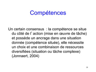 Compétences

Un certain consensus : la compétence se situe
 du côté de l’action (mise en œuvre de tâche)
 et possède un ancrage dans une situation
 donnée (compétence située), elle nécessite
 un choix et une combinaison de ressources
 diversifiées (situation ou tâche complexe)
 (Jonnaert, 2004)

                                            18
 