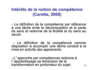 Intérêts de la notion de compétence
           (Carette, 2008)

- La définition de la compétence par référence
à une tâche évite la décomposition et la perte
de sens et redonne de la finalité et du sens au
savoir.

 - La définition de la compétence comme
disposition à accomplir une tâche conduit à la
mise en activité des apprenants.

- L’approche par compétences redonne à
l’apprentissage sa dimension de la
transformation en profondeur du sujet.       20
 