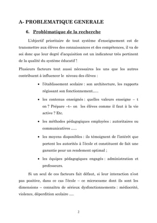 A- PROBLEMATIQUE GENERALE
6. Problématique de la recherche
L’objectif prioritaire de tout système d’enseignement est de
transmettre aux élèves des connaissances et des compétences, il va de
soi donc que leur degré d’acquisition est un indicateur très pertinent
de la qualité du système éducatif !
Plusieurs facteurs tout aussi nécessaires les uns que les autres
contribuent à influencer le niveau des élèves :
• l’établissement scolaire : son architecture, les rapports
régissant son fonctionnement…..
• les contenus enseignés : quelles valeurs enseigne – t
on ? Prépare –t– on les élèves comme il faut à la vie
active ? Etc.
• les méthodes pédagogiques employées : autoritaires ou
communicatives …..
• les moyens disponibles : ils témoignent de l’intérêt que
portent les autorités à l’école et constituent de fait une
garantie pour un rendement optimal ;
• les équipes pédagogiques engagés : administration et
professeurs.
Si un seul de ces facteurs fait défaut, si leur interaction n’est
pas positive, dans ce cas l’école – ce microcosme dont ils sont les
dimensions – connaîtra de sérieux dysfonctionnements : médiocrité,
violence, déperdition scolaire ….

2

 