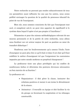 Notre recherche ne pouvant pas rendre exhaustivement de tous
ces paramètres aussi influents les uns que les autres, nous avons
préféré envisager la question de la qualité du processus éducatif du
point de vue de l’enseignant.
Bien sûr, nous sommes conscients du fait que l’enseignant tout
seul, si compétent soit-il, ne peut rien apporter de significatif si le
système dans lequel il opère n’est pas propice à l’excellence !
Néanmoins et pour des raisons méthodologiques relevant de nos
moyens personnels et de la portée de cette recherche, nous allons
nous focaliser sur cet acteur majeur de part sa position au cœur du
transfert didactique !
Nombreux sont les bouleversements qu’a connus l’école; l’acte
d’enseigner ne peut plus être ce qu’il était et donc il est clair qu’il faut
redéfinir le métier d’enseignant tel que l’exigeraient les contraintes
imposées par notre monde moderne en perpétuel changement !
Le professeur tient une place privilégiée qui lui confère de
nombreuses tâches et détermine des postures devenues nécessaires
au bon exercice de sa fonction !
Le professeur est :
• Organisateur : il doit gérer la classe, instaurer des
relations positives et mener à son terme le déroulement
de la séance.
• Animateur : il travaille en équipe et doit faciliter la vie
du groupe en favorisant la coopération et les échanges
constructifs.

3

 