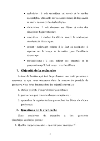 • technicien : il sait transférer un savoir et le rendre
assimilable, utilisable par ses apprenants. il doit savoir
se servir des nouvelles technologies.
• didacticien : il sait observer ses élèves et créer des
situations d’apprentissage.
• contrôleur : il évalue les élèves, assure la réalisation
des objectifs didactiques.
• expert : maîtrisant comme il le faut sa discipline, il
repense out le temps sa formation pour l’améliorer
davantage.
• Méthodologue : il sait définir ses objectifs et la
progression qu’il faut mener avec les élèves.

7. Objectifs de la recherche
Autant de facettes qui font du professeur une vraie personne –
ressource et que nous tenterons dans la mesure du possible de
préciser ; Nous nous donnons donc les objectifs suivants :
1. établir le profil d’un professeur compétent ;
2. préciser en quoi consiste chaque compétence ;
3. approcher la représentation que se font les élèves du « bon »
professeur.

8. Questions de la recherche
Nous

essaierons

de

répondre

à

des

directrices générales comme:
1. Quelles compétences doit – on avoir pour enseigner ?

4

questions

 