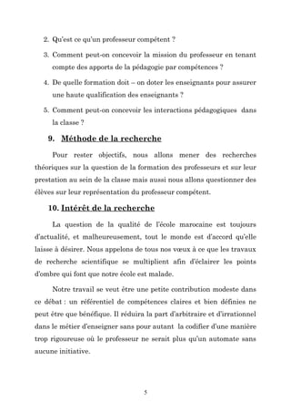 2. Qu’est ce qu’un professeur compétent ?
3. Comment peut-on concevoir la mission du professeur en tenant
compte des apports de la pédagogie par compétences ?
4. De quelle formation doit – on doter les enseignants pour assurer
une haute qualification des enseignants ?
5. Comment peut-on concevoir les interactions pédagogiques dans
la classe ?

9. Méthode de la recherche
Pour rester objectifs, nous allons mener des recherches
théoriques sur la question de la formation des professeurs et sur leur
prestation au sein de la classe mais aussi nous allons questionner des
élèves sur leur représentation du professeur compétent.

10. Intérêt de la recherche
La question de la qualité de l’école marocaine est toujours
d’actualité, et malheureusement, tout le monde est d’accord qu’elle
laisse à désirer. Nous appelons de tous nos vœux à ce que les travaux
de recherche scientifique se multiplient afin d’éclairer les points
d’ombre qui font que notre école est malade.
Notre travail se veut être une petite contribution modeste dans
ce débat : un référentiel de compétences claires et bien définies ne
peut être que bénéfique. Il réduira la part d’arbitraire et d’irrationnel
dans le métier d’enseigner sans pour autant la codifier d’une manière
trop rigoureuse où le professeur ne serait plus qu’un automate sans
aucune initiative.

5

 