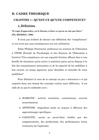 B- CADRE THEORIQUE
CHAPITRE 1 : QU’EST-CE QU’UNE COMPETENCE?
1. Définition
"Il s'agit d'apprendre, en le faisant, à faire ce qu'on ne sait pas faire "
(Ph. MEIRIEU, 1996)

Il n'est pas évident de donner une définition des "compétences"
et ceci n'est pas sans conséquences sur son utilisation.
Selon Philippe Perrenoud, professeur en sciences de l’éducation
à l’FPSE (Faculté de Psychologie et des Sciences de l’Education à
Genève) "Une compétence est une capacité d’action efficace face à une
famille de situations qu’on arrive à maîtriser parce qu’on dispose à la
fois des connaissances nécessaires et de la capacité de les mobiliser à
bon escient, en temps opportun, pour identifier et résoudre de vrais
problèmes"
Pour délimiter le sens de ce concept un peu « attracteur » et qui
emporte dans son champ des concepts voisins mais différents, il est
utile de ne pas le confondre avec :

• HABILITE : activité routinière, automatisme, souvent
sensorimoteur.
• APTITUDE : disposition innée ou acquise à effectuer des
apprentissages spécifiques.
• CAPACITE :

savoir

ou

savoir-faire

vérifiés

par

des

comportements, des productions, des performances (trace
évaluative de l'aptitude).
6

 