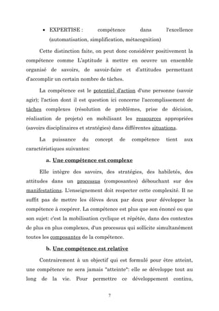 • EXPERTISE :

compétence

dans

l'excellence

(automatisation, simplification, métacognition)
Cette distinction faite, on peut donc considérer positivement la
compétence comme L’aptitude à mettre en oeuvre un ensemble
organisé de savoirs, de savoir-faire et d’attitudes permettant
d’accomplir un certain nombre de tâches.
La compétence est le potentiel d'action d'une personne (savoir
agir); l'action dont il est question ici concerne l'accomplissement de
tâches complexes (résolution de problèmes, prise de décision,
réalisation de projets) en mobilisant les ressources appropriées
(savoirs disciplinaires et stratégies) dans différentes situations.
La

puissance

du

concept

de

compétence

tient

aux

caractéristiques suivantes:
a. Une compétence est complexe
Elle intègre des savoirs, des stratégies, des habiletés, des
attitudes dans un processus (composantes) débouchant sur des
manifestations. L'enseignement doit respecter cette complexité. Il ne
suffit pas de mettre les élèves deux par deux pour développer la
compétence à coopérer. La compétence est plus que son énoncé ou que
son sujet: c'est la mobilisation cyclique et répétée, dans des contextes
de plus en plus complexes, d'un processus qui sollicite simultanément
toutes les composantes de la compétence.
b. Une compétence est relative
Contrairement à un objectif qui est formulé pour être atteint,
une compétence ne sera jamais "atteinte": elle se développe tout au
long

de

la

vie.

Pour

permettre
7

ce

développement

continu,

 