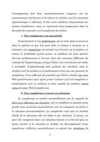 l'enseignement doit donc systématiquement s'appuyer sur les
connaissances antérieures et les placer en relation avec les nouveaux
apprentissages à effectuer; il doit aussi mobiliser fréquemment les
mêmes compétences, mais en s'assurant d'une progression dans la
diversité des contextes ou la complexité des tâches.
c. Une compétence est potentielle
Contrairement à une performance, qui se situe dans le passé ou
dans le présent et que l'on peut donc se borner à mesurer ou à
constater, une compétence est tournée vers l'avenir: on la projette, on
évalue la probabilité qu'elle puisse se mobiliser (et donc générer
diverses performances) à l'avenir, dans des contextes différents du
contexte de l'apprentissage, lorsque l'élève sera seul devant une tâche
à accomplir. L'apprentissage doit produire des résultats, mais le
résultat seul (le produit ou la performance) n'est pas une garantie de
compétence. Il ne suffit pas de constater que l'élève a réalisé une page
Web (performance) pour qu'on puisse conclure qu'il est compétent à
communiquer avec ce médium et donc capable de produire toutes
sortes de pages Web (compétence).
d. Une compétence s'exerce en situation
La compétence se traduit essentiellement par la capacité de
gérer avec efficience une situation, soit en modifiant la situation pour
qu'elle nous convienne (assimilation), soit en s'adaptant soi-même à
la situation (accommodation). La compétence n'est pas un attribut
absolu de la personne; elle est reliée à une situation. À preuve, on
peut être compétent dans une situation donnée et le devenir plus ou
moins ensuite si la situation se modifie. La développement d'une
compétence s'effectue essentiellement en gérant des situations de
8

 