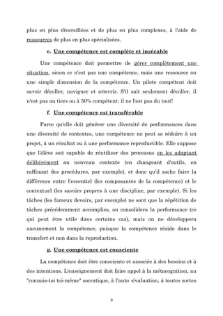 plus en plus diversifiées et de plus en plus complexes, à l'aide de
ressources de plus en plus spécialisées.
e. Une compétence est complète et insécable
Une compétence doit permettre de gérer complètement une
situation, sinon ce n'est pas une compétence, mais une ressource ou
une simple dimension de la compétence. Un pilote compétent doit
savoir décoller, naviguer et atterrir. S'il sait seulement décoller, il
n'est pas au tiers ou à 50% compétent: il ne l'est pas du tout!
f. Une compétence est transférable
Parce qu'elle doit générer une diversité de performances dans
une diversité de contextes, une compétence ne peut se réduire à un
projet, à un résultat ou à une performance reproductible. Elle suppose
que l'élève soit capable de réutiliser des processus en les adaptant
délibérément au nouveau contexte (en changeant d'outils, en
raffinant des procédures, par exemple), et donc qu'il sache faire la
différence entre l'essentiel (les composantes de la compétence) et le
contextuel (les savoirs propres à une discipline, par exemple). Si les
tâches (les fameux devoirs, par exemple) ne sont que la répétition de
tâches précédemment accomplies, on consolidera la performance (ce
qui peut être utile dans certains cas), mais on ne développera
aucunement la compétence, puisque la compétence réside dans le
transfert et non dans la reproduction.
g. Une compétence est consciente
La compétence doit être consciente et associée à des besoins et à
des intentions. L'enseignement doit faire appel à la métacognition, au
"connais-toi toi-même" socratique, à l'auto -évaluation, à toutes sortes

9

 