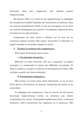 favorisant

ainsi

chez

l’apprenant

une

attitude

passive

d’apprentissage.
En plaçant l’élève au centre de son apprentissage, la pédagogie
des compétences modifie l’équilibre des interactions en présence: dans
un contexte préalablement établi, le rôle de l’enseignant est de créer
une relation pédagogique par laquelle il accompagne l’apprenant dans
la gestion de son apprentissage.
L’apprenant est ainsi invité à élaborer sur la base de ses
ressources propres (savoirs déjà acquis, savoir-faire et attitudes) sa
propre stratégie et son propre rapport au savoir.
5.

Évaluer la maîtrise des compétences

Deux types d’évaluation sont à noter :
c. L’évaluation formative:
Effectuée en cours d’activité, elle vise à apprécier le progrès
accompli et à comprendre la nature des difficultés rencontrées, de
façon à améliorer, corriger et réajuster le cheminement de l’élève. Elle
se fonde en partie sur l’auto-évaluation.
d. L’évaluation sommative :
Elle permet, au terme d’une durée déterminée, et sur la base
d’une épreuve d’évaluation, de mesurer l’acquisition de savoirs et de
savoir-faire.
La pédagogie des compétences, dans la mesure où elle perçoit
davantage

l’apprentissage

comme

un

processus

que

comme

l’acquisition d’un savoir, s’accommode parfaitement d’une évaluation
formative, celle-ci permettant une régulation de ce processus. Elle

11

 