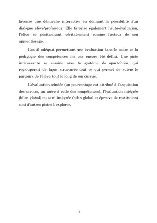 favorise une démarche interactive en donnant la possibilité d’un
dialogue élève/professeur. Elle favorise également l’auto-évaluation,
l’élève se positionnant véritablement comme l’acteur de son
apprentissage.
L’outil adéquat permettant une évaluation dans le cadre de la
pédagogie des compétences n’a pas encore été défini. Une piste
intéressante se dessine avec le système de «port-folio», qui
regrouperait de façon structurée tout ce qui permet de suivre le
parcours de l’élève, tout le long de son cursus.
L’évaluation scindée (un pourcentage est attribué à l’acquisition
des savoirs, un autre à celle des compétences), l’évaluation intégrée
(bilan global) ou semi-intégrée (bilan global et épreuve de restitution)
sont d’autres pistes à explorer.

12

 