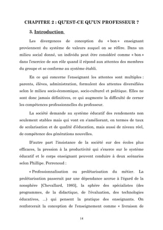CHAPITRE 2 : QU’EST-CE QU’UN PROFESSEUR ?
3. Introduction
Les

divergences

de

conception

du

« bon »

enseignant

proviennent du système de valeurs auquel on se réfère. Dans un
milieu social donné, un individu peut être considéré comme « bon »
dans l’exercice de son rôle quand il répond aux attentes des membres
du groupe et se conforme au système établi.
En ce qui concerne l’enseignant les attentes sont multiples :
parents, élèves, administration, formulent des attentes diversifiées
selon le milieu socio-économique, socio-culturel et politique. Elles ne
sont donc jamais définitives, ce qui augmente la difficulté de cerner
les compétences professionnelles du professeur.
La société demande au système éducatif des rendements non
seulement stables mais qui vont en s'améliorant, en termes de taux
de scolarisation et de qualité d’éducation, mais aussi de niveau réel,
de compétence des générations nouvelles.
D’autre part l'insistance de la société sur des écoles plus
efficaces, la pression à la productivité qui s’exerce sur le système
éducatif et le corps enseignant peuvent conduire à deux scénarios
selon Phillipe. Perrenoud :
« Professionnalisation

ou

prolétarisation

du

métier.

La

prolétarisation passerait par une dépendance accrue à l'égard de la
noosphère [Chevallard, 1985], la sphère des spécialistes (des
programmes, de la didactique, de l'évaluation, des technologies
éducatives, ...) qui pensent la pratique des enseignants. On
renforcerait la conception de l'enseignement comme « livraison de
14

 