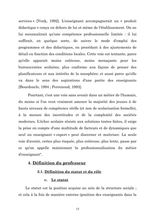 services » [Vonk, 1992]. L'enseignant accompagnerait un « produit
didactique » conçu en dehors de lui et même de l'établissement. On ne
lui reconnaîtrait qu'une compétence professionnelle limitée : il lui
suffirait, en quelque sorte, de suivre le mode d'emploi des
programmes et des didactiques, en procédant à des ajustements de
détail en fonction des conditions locales. Cette voie est tentante, parce
qu'elle

apparaît

moins

coûteuse,

moins

menaçante

pour

les

bureaucraties scolaires, plus conforme aux façons de penser des
planificateurs et aux intérêts de la noosphère; et aussi parce qu'elle
va dans le sens des aspirations d'une partie des enseignants
[Bourdoncle, 1994 ; Perrenoud, 1993].
Pourtant, c'est une voie sans avenir dans un métier de l'humain,
du moins si l'on veut vraiment amener la majorité des jeunes à de
hauts niveaux de compétence réelle (et non de scolarisation formelle),
à la mesure des incertitudes et de la complexité des sociétés
modernes. L'échec scolaire résiste aux solutions toutes faites, il exige
la prise en compte d'une multitude de facteurs et de dynamiques que
seul un enseignant « expert » peut discerner et maîtriser. La seule
voie d'avenir, certes plus risquée, plus coûteuse, plus lente, passe par
ce qu'on appelle maintenant la professionnalisation du métier
d'enseignant".

4. Définition du professeur
2.1. Définition du statut et du rôle
c.

Le statut

Le statut est la position acquise au sein de la structure sociale ;
et cela à la fois de manière externe (position des enseignants dans la

15

 