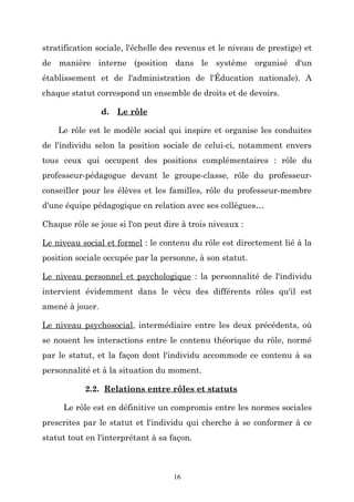 stratification sociale, l'échelle des revenus et le niveau de prestige) et
de manière interne (position dans le système organisé d'un
établissement et de l'administration de l'Éducation nationale). A
chaque statut correspond un ensemble de droits et de devoirs.
d. Le rôle
Le rôle est le modèle social qui inspire et organise les conduites
de l'individu selon la position sociale de celui-ci, notamment envers
tous ceux qui occupent des positions complémentaires : rôle du
professeur-pédagogue devant le groupe-classe, rôle du professeurconseiller pour les élèves et les familles, rôle du professeur-membre
d'une équipe pédagogique en relation avec ses collègues…
Chaque rôle se joue si l'on peut dire à trois niveaux :
Le niveau social et formel : le contenu du rôle est directement lié à la
position sociale occupée par la personne, à son statut.
Le niveau personnel et psychologique : la personnalité de l'individu
intervient évidemment dans le vécu des différents rôles qu'il est
amené à jouer.
Le niveau psychosocial, intermédiaire entre les deux précédents, où
se nouent les interactions entre le contenu théorique du rôle, normé
par le statut, et la façon dont l'individu accommode ce contenu à sa
personnalité et à la situation du moment.
2.2. Relations entre rôles et statuts
Le rôle est en définitive un compromis entre les normes sociales
prescrites par le statut et l'individu qui cherche à se conformer à ce
statut tout en l'interprétant à sa façon.

16

 