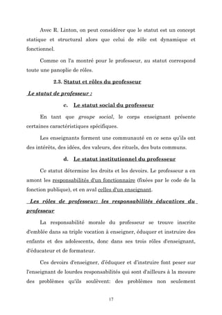 Avec R. Linton, on peut considérer que le statut est un concept
statique et structural alors que celui de rôle est dynamique et
fonctionnel.
Comme on l'a montré pour le professeur, au statut correspond
toute une panoplie de rôles.
2.3. Statut et rôles du professeur
Le statut de professeur :
c.

Le statut social du professeur

En tant que groupe social, le corps enseignant présente
certaines caractéristiques spécifiques.
Les enseignants forment une communauté en ce sens qu’ils ont
des intérêts, des idées, des valeurs, des rituels, des buts communs.
d. Le statut institutionnel du professeur
Ce statut détermine les droits et les devoirs. Le professeur a en
amont les responsabilités d'un fonctionnaire (fixées par le code de la
fonction publique), et en aval celles d'un enseignant.
Les rôles de professeur: les responsabilités éducatives du
professeur
La responsabilité morale du professeur se trouve inscrite
d'emblée dans sa triple vocation à enseigner, éduquer et instruire des
enfants et des adolescents, donc dans ses trois rôles d'enseignant,
d'éducateur et de formateur.
Ces devoirs d'enseigner, d’éduquer et d’instruire font peser sur
l'enseignant de lourdes responsabilités qui sont d'ailleurs à la mesure
des problèmes qu'ils soulèvent: des problèmes non seulement
17

 