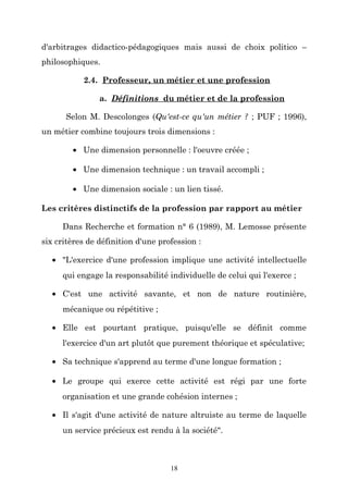 d'arbitrages didactico-pédagogiques mais aussi de choix politico –
philosophiques.
2.4. Professeur, un métier et une profession
a. Définitions du métier et de la profession
Selon M. Descolonges (Qu'est-ce qu'un métier ? ; PUF ; 1996),
un métier combine toujours trois dimensions :
• Une dimension personnelle : l'oeuvre créée ;
• Une dimension technique : un travail accompli ;
• Une dimension sociale : un lien tissé.
Les critères distinctifs de la profession par rapport au métier
Dans Recherche et formation n° 6 (1989), M. Lemosse présente
six critères de définition d'une profession :
• "L'exercice d'une profession implique une activité intellectuelle
qui engage la responsabilité individuelle de celui qui l'exerce ;
• C'est une activité savante, et non de nature routinière,
mécanique ou répétitive ;
• Elle est pourtant pratique, puisqu'elle se définit comme
l'exercice d'un art plutôt que purement théorique et spéculative;
• Sa technique s'apprend au terme d'une longue formation ;
• Le groupe qui exerce cette activité est régi par une forte
organisation et une grande cohésion internes ;
• Il s'agit d'une activité de nature altruiste au terme de laquelle
un service précieux est rendu à la société".

18

 