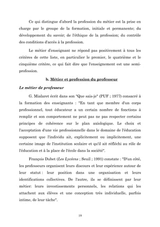 Ce qui distingue d’abord la profession du métier est la prise en
charge par le groupe de la formation, initiale et permanente; du
développement du savoir; de l'éthique de la profession; du contrôle
des conditions d'accès à la profession.
Le métier d’enseignant ne répond pas positivement à tous les
critères de cette liste, en particulier le premier, le quatrième et le
cinquième critère, ce qui fait dire que l'enseignement est une semiprofession.
b. Métier et profession du professeur
Le métier de professeur
G. Mialaret écrit dans son "Que sais-je" (PUF ; 1977) consacré à
la formation des enseignants : "En tant que membre d'un corps
professionnel, tout éducateur a un certain nombre de fonctions à
remplir et son comportement ne peut pas ne pas respecter certains
principes de cohérence sur le plan axiologique. Le choix et
l'acceptation d'une vie professionnelle dans le domaine de l'éducation
supposent que l'individu ait, explicitement ou implicitement, une
certaine image de l'institution scolaire et qu'il ait réfléchi au rôle de
l'éducation et à la place de l'école dans la société".
François Dubet (Les Lycéens ; Seuil ; 1991) constate : "D'un côté,
les professeurs organisent leurs discours et leur expérience autour de
leur

statut :

leur

position

dans

une

organisation

et

leurs

identifications collectives. De l'autre, ils se définissent par leur
métier: leurs investissements personnels, les relations qui les
attachent aux élèves et une conception très individuelle, parfois
intime, de leur tâche".

19

 