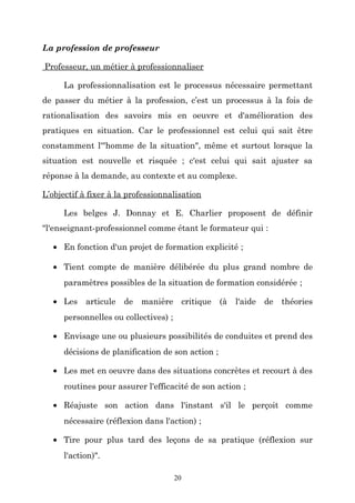 La profession de professeur
Professeur, un métier à professionnaliser
La professionnalisation est le processus nécessaire permettant
de passer du métier à la profession, c’est un processus à la fois de
rationalisation des savoirs mis en oeuvre et d'amélioration des
pratiques en situation. Car le professionnel est celui qui sait être
constamment l'"homme de la situation", même et surtout lorsque la
situation est nouvelle et risquée ; c'est celui qui sait ajuster sa
réponse à la demande, au contexte et au complexe.
L’objectif à fixer à la professionnalisation
Les belges J. Donnay et E. Charlier proposent de définir
"l'enseignant-professionnel comme étant le formateur qui :
• En fonction d'un projet de formation explicité ;
• Tient compte de manière délibérée du plus grand nombre de
paramètres possibles de la situation de formation considérée ;
• Les

articule

de manière critique (à l'aide

de théories

personnelles ou collectives) ;
• Envisage une ou plusieurs possibilités de conduites et prend des
décisions de planification de son action ;
• Les met en oeuvre dans des situations concrètes et recourt à des
routines pour assurer l'efficacité de son action ;
• Réajuste son action dans l'instant s'il le perçoit comme
nécessaire (réflexion dans l'action) ;
• Tire pour plus tard des leçons de sa pratique (réflexion sur
l'action)".
20

 