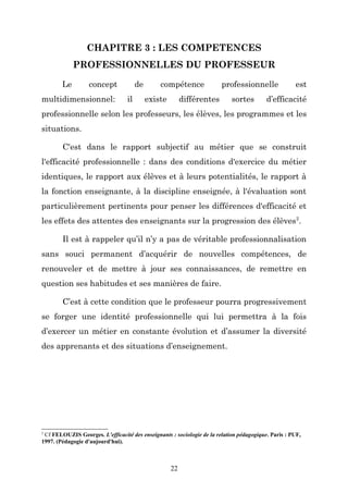 CHAPITRE 3 : LES COMPETENCES
PROFESSIONNELLES DU PROFESSEUR
Le

concept

multidimensionnel:

de
il

compétence
existe

professionnelle

différentes

sortes

est

d’efficacité

professionnelle selon les professeurs, les élèves, les programmes et les
situations.
C'est dans le rapport subjectif au métier que se construit
l'efficacité professionnelle : dans des conditions d'exercice du métier
identiques, le rapport aux élèves et à leurs potentialités, le rapport à
la fonction enseignante, à la discipline enseignée, à l'évaluation sont
particulièrement pertinents pour penser les différences d'efficacité et
les effets des attentes des enseignants sur la progression des élèves 2.
Il est à rappeler qu’il n’y a pas de véritable professionnalisation
sans souci permanent d’acquérir de nouvelles compétences, de
renouveler et de mettre à jour ses connaissances, de remettre en
question ses habitudes et ses manières de faire.
C’est à cette condition que le professeur pourra progressivement
se forger une identité professionnelle qui lui permettra à la fois
d’exercer un métier en constante évolution et d’assumer la diversité
des apprenants et des situations d’enseignement.

2

Cf FELOUZIS Georges. L'efficacité des enseignants : sociologie de la relation pédagogique. Paris : PUF,
1997. (Pédagogie d'aujourd'hui).

22

 