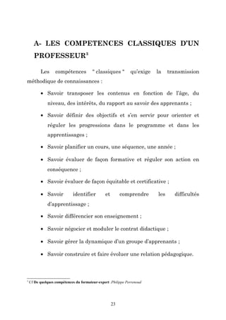A- LES COMPETENCES CLASSIQUES D’UN
PROFESSEUR3
Les

compétences

" classiques "

qu’exige

la

transmission

méthodique de connaissances :
• Savoir transposer les contenus en fonction de l’âge, du
niveau, des intérêts, du rapport au savoir des apprenants ;
• Savoir définir des objectifs et s’en servir pour orienter et
réguler les progressions dans le programme et dans les
apprentissages ;
• Savoir planifier un cours, une séquence, une année ;
• Savoir évaluer de façon formative et réguler son action en
conséquence ;
• Savoir évaluer de façon équitable et certificative ;
• Savoir

identifier

et

comprendre

les

difficultés

d’apprentissage ;
• Savoir différencier son enseignement ;
• Savoir négocier et moduler le contrat didactique ;
• Savoir gérer la dynamique d’un groupe d’apprenants ;
• Savoir construire et faire évoluer une relation pédagogique.

3

Cf De quelques compétences du formateur-expert .Philippe Perrenoud

23

 