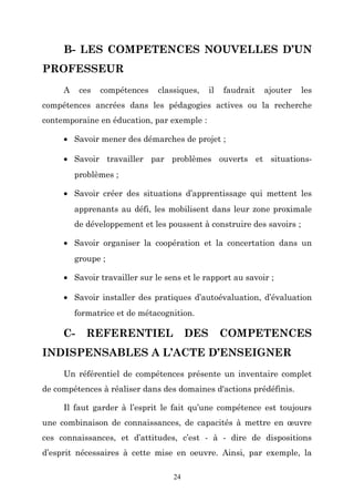 B- LES COMPETENCES NOUVELLES D’UN
PROFESSEUR
A

ces

compétences

classiques,

il

faudrait

ajouter

les

compétences ancrées dans les pédagogies actives ou la recherche
contemporaine en éducation, par exemple :
• Savoir mener des démarches de projet ;
• Savoir travailler par problèmes ouverts et situationsproblèmes ;
• Savoir créer des situations d’apprentissage qui mettent les
apprenants au défi, les mobilisent dans leur zone proximale
de développement et les poussent à construire des savoirs ;
• Savoir organiser la coopération et la concertation dans un
groupe ;
• Savoir travailler sur le sens et le rapport au savoir ;
• Savoir installer des pratiques d’autoévaluation, d’évaluation
formatrice et de métacognition.

C-

REFERENTIEL

DES

COMPETENCES

INDISPENSABLES A L’ACTE D’ENSEIGNER
Un référentiel de compétences présente un inventaire complet
de compétences à réaliser dans des domaines d'actions prédéfinis.
Il faut garder à l’esprit le fait qu’une compétence est toujours
une combinaison de connaissances, de capacités à mettre en œuvre
ces connaissances, et d’attitudes, c’est - à - dire de dispositions
d’esprit nécessaires à cette mise en oeuvre. Ainsi, par exemple, la
24

 