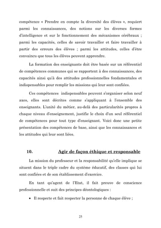 compétence « Prendre en compte la diversité des élèves », requiert
parmi les connaissances, des notions sur les diverses formes
d’intelligence et sur le fonctionnement des mécanismes cérébraux ;
parmi les capacités, celles de savoir travailler et faire travailler à
partir des erreurs des élèves ; parmi les attitudes, celles d’être
convaincu que tous les élèves peuvent apprendre.
La formation des enseignants doit être basée sur un référentiel
de compétences communes qui se rapportent à des connaissances, des
capacités ainsi qu’à des attitudes professionnelles fondamentales et
indispensables pour remplir les missions qui leur sont confiées.
Ces compétences indispensables peuvent s’organiser selon neuf
axes, elles sont décrites comme s’appliquant à l’ensemble des
enseignants. L’unité du métier, au-delà des particularités propres à
chaque niveau d’enseignement, justifie le choix d’un seul référentiel
de compétences pour tout type d’enseignant. Voici donc une petite
présentation des compétences de base, ainsi que les connaissances et
les attitudes qui leur sont liées.

10.

Agir de façon éthique et responsable

La mission du professeur et la responsabilité qu’elle implique se
situent dans le triple cadre du système éducatif, des classes qui lui
sont confiées et de son établissement d’exercice.
En tant qu’agent de l’Etat, il fait preuve de conscience
professionnelle et suit des principes déontologiques :
• Il respecte et fait respecter la personne de chaque élève ;

25

 