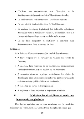 • D’utiliser

ses

connaissances

sur

l’évolution

et

le

fonctionnement du service public d’éducation nationale ;
• De se situer dans la hiérarchie de l’institution scolaire ;
• De participer à la vie de l’école ou de l’établissement ;
• De repérer les signes traduisant des difficultés spécifiques
des élèves dans le domaine de la santé, des comportements à
risques, de la grande pauvreté ou de la maltraitance ;
• De

se

faire

respecter

et

d’utiliser

la

sanction

avec

discernement et dans le respect du droit.
Attitudes
Agir de façon éthique et responsable conduit le professeur :
• A faire comprendre et partager les valeurs des droits de
l’homme;
• A intégrer, dans l’exercice de sa fonction, ses connaissances
sur les institutions, sur ses devoirs de fonctionnaire;
• A respecter dans sa pratique quotidienne les règles de
déontologie liées à l’exercice du métier de professeur dans le
cadre du service public d’éducation nationale;
• A respecter les élèves et leurs parents;
• A respecter et faire respecter le règlement intérieur.

11.

Maîtriser les disciplines et avoir une

bonne culture générale
Une bonne maîtrise des savoirs enseignés est la condition
nécessaire de l’enseignement. Connaître sa discipline implique que :
27

 
