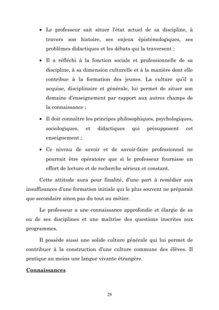 • Le professeur sait situer l’état actuel de sa discipline, à
travers son histoire, ses enjeux épistémologiques, ses
problèmes didactiques et les débats qui la traversent ;
• Il a réfléchi à la fonction sociale et professionnelle de sa
discipline, à sa dimension culturelle et à la manière dont elle
contribue à la formation des jeunes. La culture qu’il a
acquise, disciplinaire et générale, lui permet de situer son
domaine d’enseignement par rapport aux autres champs de
la connaissance ;
• Il doit connaître les principes philosophiques, psychologiques,
sociologiques,

et

didactiques

qui

présupposent

cet

enseignement ;
• Ce niveau de savoir et de savoir-faire professionnel ne
pourrait être opératoire que si le professeur fournisse un
effort de lecture et de recherche sérieux et constant.
Cette attitude aura pour finalité, d’une part à remédier aux
insuffisances d’une formation initiale qui le plus souvent ne préparait
que secondaire sinon pas du tout au métier.
Le professeur a une connaissance approfondie et élargie de sa
ou de ses disciplines et une maîtrise des questions inscrites aux
programmes.
Il possède aussi une solide culture générale qui lui permet de
contribuer à la construction d’une culture commune des élèves. Il
pratique au moins une langue vivante étrangère.
Connaissances

28

 