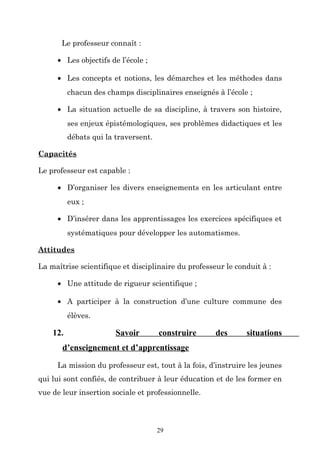 Le professeur connaît :
• Les objectifs de l’école ;
• Les concepts et notions, les démarches et les méthodes dans
chacun des champs disciplinaires enseignés à l’école ;
• La situation actuelle de sa discipline, à travers son histoire,
ses enjeux épistémologiques, ses problèmes didactiques et les
débats qui la traversent.
Capacités
Le professeur est capable :
• D’organiser les divers enseignements en les articulant entre
eux ;
• D’insérer dans les apprentissages les exercices spécifiques et
systématiques pour développer les automatismes.
Attitudes
La maîtrise scientifique et disciplinaire du professeur le conduit à :
• Une attitude de rigueur scientifique ;
• A participer à la construction d’une culture commune des
élèves.

12.

Savoir

construire

des

situations

d’enseignement et d’apprentissage
La mission du professeur est, tout à la fois, d’instruire les jeunes
qui lui sont confiés, de contribuer à leur éducation et de les former en
vue de leur insertion sociale et professionnelle.

29

 