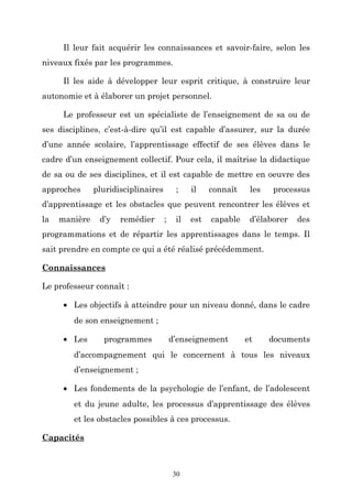 Il leur fait acquérir les connaissances et savoir-faire, selon les
niveaux fixés par les programmes.
Il les aide à développer leur esprit critique, à construire leur
autonomie et à élaborer un projet personnel.
Le professeur est un spécialiste de l’enseignement de sa ou de
ses disciplines, c’est-à-dire qu’il est capable d’assurer, sur la durée
d’une année scolaire, l’apprentissage effectif de ses élèves dans le
cadre d’un enseignement collectif. Pour cela, il maîtrise la didactique
de sa ou de ses disciplines, et il est capable de mettre en oeuvre des
approches

pluridisciplinaires

;

il

connaît

les

processus

d’apprentissage et les obstacles que peuvent rencontrer les élèves et
la

manière

d’y

remédier

;

il

est

capable

d’élaborer

des

programmations et de répartir les apprentissages dans le temps. Il
sait prendre en compte ce qui a été réalisé précédemment.
Connaissances
Le professeur connaît :
• Les objectifs à atteindre pour un niveau donné, dans le cadre
de son enseignement ;
• Les

programmes

d’enseignement

et

documents

d’accompagnement qui le concernent à tous les niveaux
d’enseignement ;
• Les fondements de la psychologie de l’enfant, de l’adolescent
et du jeune adulte, les processus d’apprentissage des élèves
et les obstacles possibles à ces processus.
Capacités

30

 