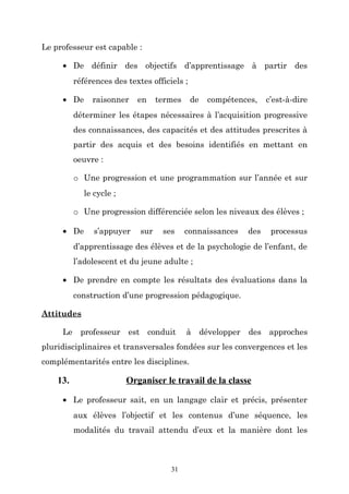 Le professeur est capable :
• De définir des objectifs d’apprentissage à partir des
références des textes officiels ;
• De

raisonner

en

termes

de

compétences,

c’est-à-dire

déterminer les étapes nécessaires à l’acquisition progressive
des connaissances, des capacités et des attitudes prescrites à
partir des acquis et des besoins identifiés en mettant en
oeuvre :
o Une progression et une programmation sur l’année et sur
le cycle ;
o Une progression différenciée selon les niveaux des élèves ;
• De

s’appuyer

sur

ses

connaissances

des

processus

d’apprentissage des élèves et de la psychologie de l’enfant, de
l’adolescent et du jeune adulte ;
• De prendre en compte les résultats des évaluations dans la
construction d’une progression pédagogique.
Attitudes
Le professeur est conduit

à développer

des approches

pluridisciplinaires et transversales fondées sur les convergences et les
complémentarités entre les disciplines.

13.

Organiser le travail de la classe

• Le professeur sait, en un langage clair et précis, présenter
aux élèves l’objectif et les contenus d’une séquence, les
modalités du travail attendu d’eux et la manière dont les

31

 