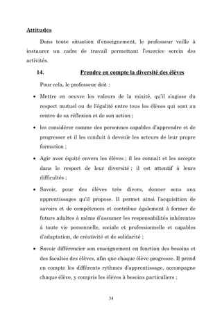Attitudes
Dans toute situation d’enseignement, le professeur veille à
instaurer un cadre de travail permettant l’exercice serein des
activités.

14.

Prendre en compte la diversité des élèves

Pour cela, le professeur doit :
• Mettre en oeuvre les valeurs de la mixité, qu’il s’agisse du
respect mutuel ou de l’égalité entre tous les élèves qui sont au
centre de sa réflexion et de son action ;
• les considérer comme des personnes capables d’apprendre et de
progresser et il les conduit à devenir les acteurs de leur propre
formation ;
• Agir avec équité envers les élèves ; il les connaît et les accepte
dans le respect de leur diversité ; il est attentif à leurs
difficultés ;
• Savoir,

pour

des

élèves

très

divers,

donner

sens

aux

apprentissages qu’il propose. Il permet ainsi l’acquisition de
savoirs et de compétences et contribue également à former de
futurs adultes à même d’assumer les responsabilités inhérentes
à toute vie personnelle, sociale et professionnelle et capables
d’adaptation, de créativité et de solidarité ;
• Savoir différencier son enseignement en fonction des besoins et
des facultés des élèves, afin que chaque élève progresse. Il prend
en compte les différents rythmes d’apprentissage, accompagne
chaque élève, y compris les élèves à besoins particuliers ;

34

 