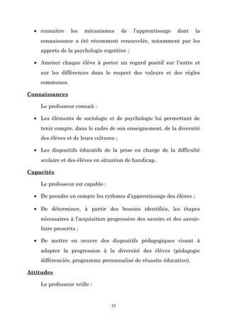 • connaître

les

mécanismes

de

l’apprentissage

dont

la

connaissance a été récemment renouvelée, notamment par les
apports de la psychologie cognitive ;
• Amener chaque élève à porter un regard positif sur l’autre et
sur les différences dans le respect des valeurs et des règles
communes.
Connaissances
Le professeur connaît :
• Les éléments de sociologie et de psychologie lui permettant de
tenir compte, dans le cadre de son enseignement, de la diversité
des élèves et de leurs cultures ;
• Les dispositifs éducatifs de la prise en charge de la difficulté
scolaire et des élèves en situation de handicap.
Capacités
Le professeur est capable :
• De prendre en compte les rythmes d’apprentissage des élèves ;
• De déterminer, à partir des besoins identifiés, les étapes
nécessaires à l’acquisition progressive des savoirs et des savoirfaire prescrits ;
• De mettre en oeuvre des dispositifs pédagogiques visant à
adapter la progression à la diversité des élèves (pédagogie
différenciée, programme personnalisé de réussite éducative).
Attitudes
Le professeur veille :

35

 