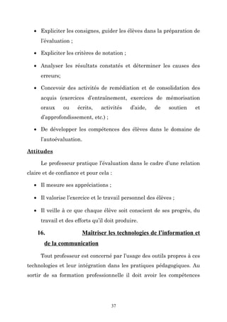 • Expliciter les consignes, guider les élèves dans la préparation de
l’évaluation ;
• Expliciter les critères de notation ;
• Analyser les résultats constatés et déterminer les causes des
erreurs;
• Concevoir des activités de remédiation et de consolidation des
acquis (exercices d’entraînement, exercices de mémorisation
oraux

ou

écrits,

activités

d’aide,

de

soutien

et

d’approfondissement, etc.) ;
• De développer les compétences des élèves dans le domaine de
l’autoévaluation.
Attitudes
Le professeur pratique l’évaluation dans le cadre d’une relation
claire et de confiance et pour cela :
• Il mesure ses appréciations ;
• Il valorise l’exercice et le travail personnel des élèves ;
• Il veille à ce que chaque élève soit conscient de ses progrès, du
travail et des efforts qu’il doit produire.

16.

Maîtriser les technologies de l’information et

de la communication
Tout professeur est concerné par l’usage des outils propres à ces
technologies et leur intégration dans les pratiques pédagogiques. Au
sortir de sa formation professionnelle il doit avoir les compétences

37

 
