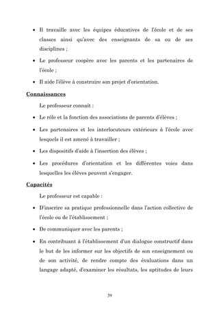 • Il travaille avec les équipes éducatives de l’école et de ses
classes ainsi qu’avec des enseignants de sa ou de ses
disciplines ;
• Le professeur coopère avec les parents et les partenaires de
l’école ;
• Il aide l’élève à construire son projet d’orientation.
Connaissances
Le professeur connaît :
• Le rôle et la fonction des associations de parents d’élèves ;
• Les partenaires et les interlocuteurs extérieurs à l’école avec
lesquels il est amené à travailler ;
• Les dispositifs d’aide à l’insertion des élèves ;
• Les procédures d’orientation et les différentes voies dans
lesquelles les élèves peuvent s’engager.
Capacités
Le professeur est capable :
• D’inscrire sa pratique professionnelle dans l’action collective de
l’école ou de l’établissement ;
• De communiquer avec les parents ;
• En contribuant à l’établissement d’un dialogue constructif dans
le but de les informer sur les objectifs de son enseignement ou
de son activité, de rendre compte des évaluations dans un
langage adapté, d’examiner les résultats, les aptitudes de leurs

39

 